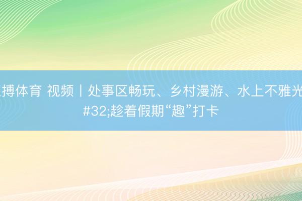 亚搏体育 视频丨处事区畅玩、乡村漫游、水上不雅光 趁着假期“趣”打卡
