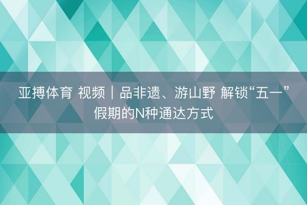 亚搏体育 视频|品非遗、游山野 解锁“五一”假期的N种通达方式