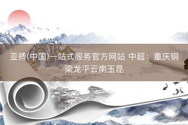 亚搏(中国)一站式服务官方网站 中超：重庆铜梁龙平云南玉昆