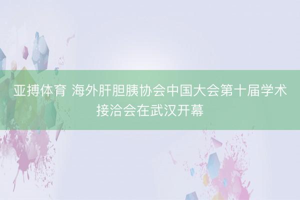 亚搏体育 海外肝胆胰协会中国大会第十届学术接洽会在武汉开幕