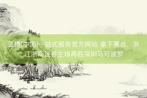 亚搏(中国)一站式服务官方网站 拿下赛点，浙江浙商证券主场再胜深圳马可波罗