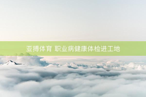 亚搏体育 职业病健康体检进工地