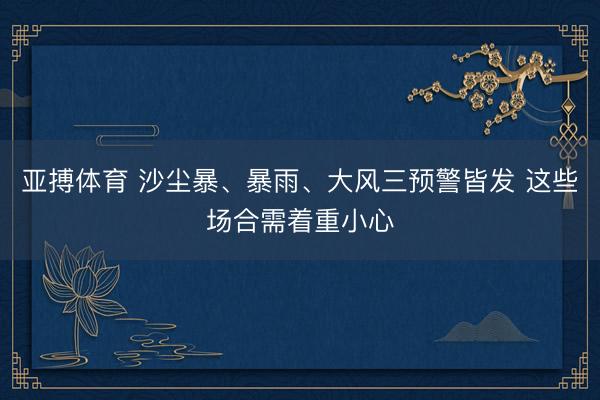亚搏体育 沙尘暴、暴雨、大风三预警皆发 这些场合需着重小心