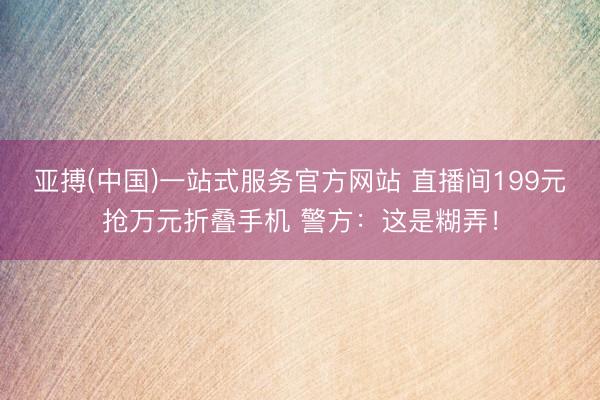 亚搏(中国)一站式服务官方网站 直播间199元抢万元折叠手机 警方：这是糊弄！