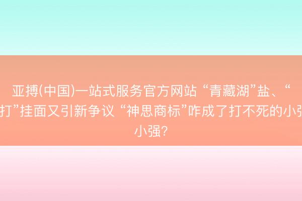 亚搏(中国)一站式服务官方网站 “青藏湖”盐、“手打”挂面又引新争议 “神思商标”咋成了打不死的小强？
