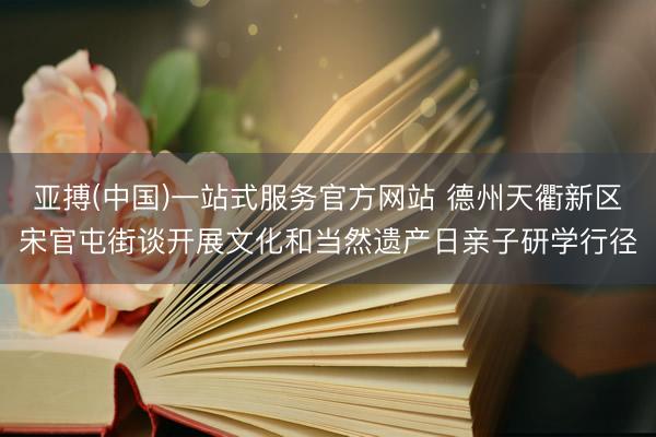 亚搏(中国)一站式服务官方网站 德州天衢新区宋官屯街谈开展文化和当然遗产日亲子研学行径