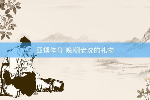 亚搏体育 晚潮|老沈的礼物