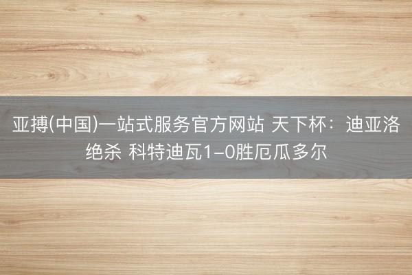 亚搏(中国)一站式服务官方网站 天下杯：迪亚洛绝杀 科特迪瓦1-0胜厄瓜多尔