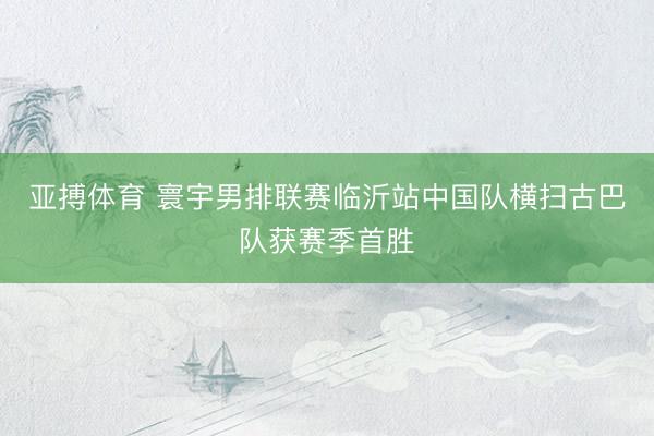 亚搏体育 寰宇男排联赛临沂站中国队横扫古巴队获赛季首胜