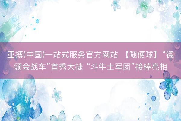 亚搏(中国)一站式服务官方网站 【随便球】“德领会战车”首秀大捷 “斗牛士军团”接棒亮相