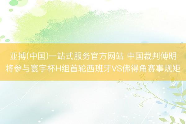 亚搏(中国)一站式服务官方网站 中国裁判傅明将参与寰宇杯H组首轮西班牙VS佛得角赛事规矩