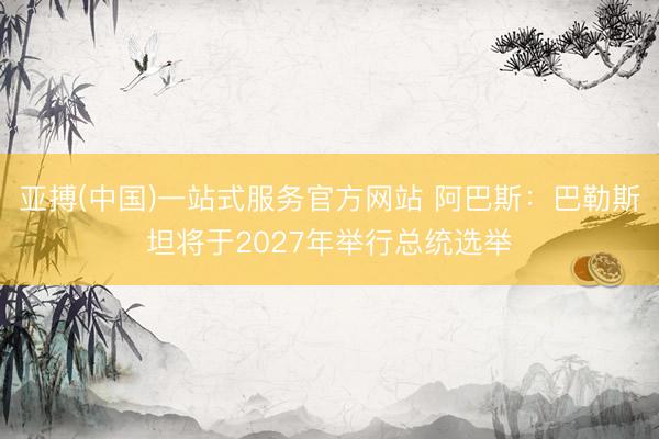 亚搏(中国)一站式服务官方网站 阿巴斯：巴勒斯坦将于2027年举行总统选举
