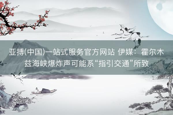 亚搏(中国)一站式服务官方网站 伊媒：霍尔木兹海峡爆炸声可能系“指引交通”所致