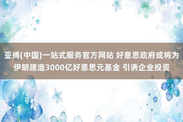 亚搏(中国)一站式服务官方网站 好意思政府或将为伊朗建造3000亿好意思元基金 引诱企业投资