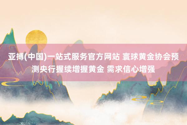 亚搏(中国)一站式服务官方网站 寰球黄金协会预测央行握续增握黄金 需求信心增强