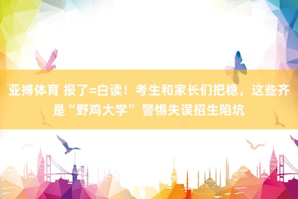 亚搏体育 报了=白读！考生和家长们把稳，这些齐是“野鸡大学” 警惕失误招生陷坑