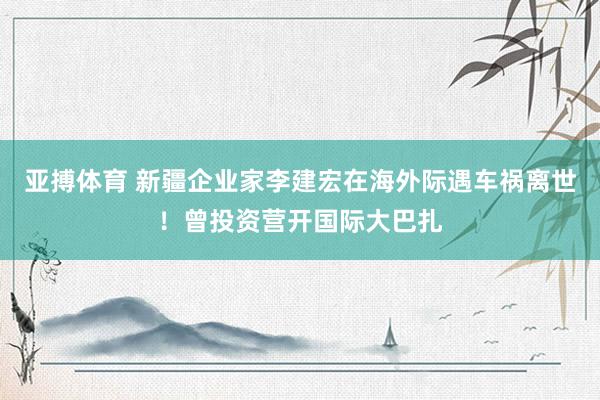 亚搏体育 新疆企业家李建宏在海外际遇车祸离世！曾投资营开国际大巴扎
