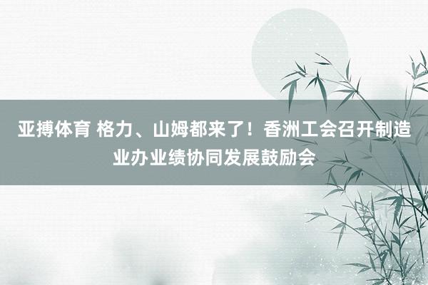 亚搏体育 格力、山姆都来了！香洲工会召开制造业办业绩协同发展鼓励会
