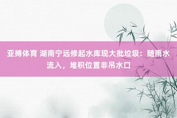 亚搏体育 湖南宁远修起水库现大批垃圾：随雨水流入，堆积位置非吊水口