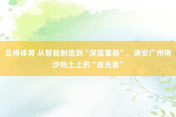 亚搏体育 从智能制造到“深蓝重器”，请安广州南沙热土上的“追光者”