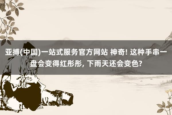 亚搏(中国)一站式服务官方网站 神奇! 这种手串一盘会变得红彤彤， 下雨天还会变色?