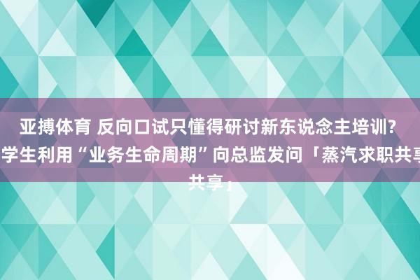 亚搏体育 反向口试只懂得研讨新东说念主培训? 留学生利用“业务生命周期”向总监发问「蒸汽求职共享」