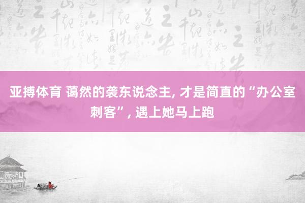 亚搏体育 蔼然的袭东说念主, 才是简直的“办公室刺客”, 遇上她马上跑
