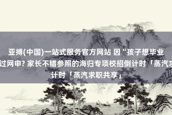 亚搏(中国)一站式服务官方网站 因“孩子想毕业旅行”错过网申? 家长不错参照的海归专项校招倒计时「蒸汽求职共享」