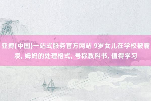 亚搏(中国)一站式服务官方网站 9岁女儿在学校被霸凌， 姆妈的处理格式， 号称教科书， 值得学习