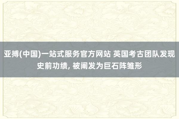 亚搏(中国)一站式服务官方网站 英国考古团队发现史前功绩， 被阐发为巨石阵雏形