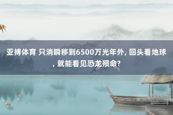 亚搏体育 只消瞬移到6500万光年外， 回头看地球， 就能看见恐龙殒命?