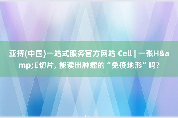 亚搏(中国)一站式服务官方网站 Cell | 一张H&E切片， 能读出肿瘤的“免疫地形”吗?