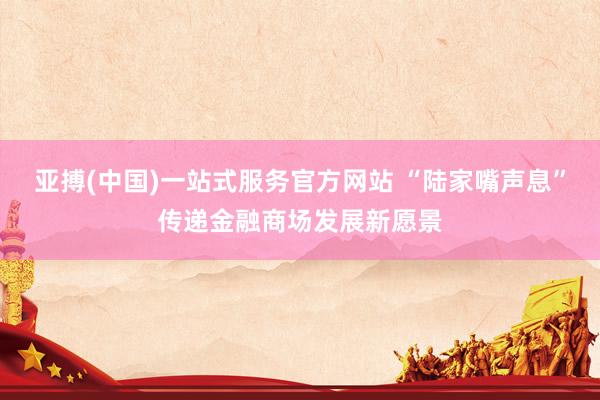 亚搏(中国)一站式服务官方网站 “陆家嘴声息”传递金融商场发展新愿景
