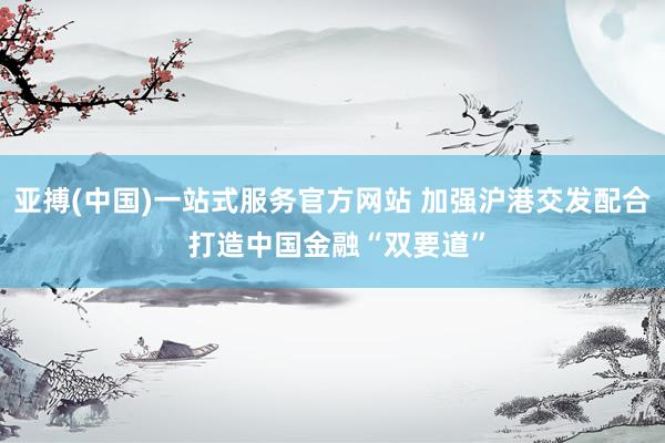 亚搏(中国)一站式服务官方网站 加强沪港交发配合 打造中国金融“双要道”