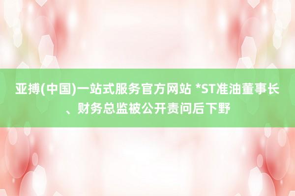 亚搏(中国)一站式服务官方网站 *ST准油董事长、财务总监被公开责问后下野