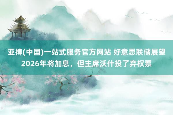 亚搏(中国)一站式服务官方网站 好意思联储展望2026年将加息，但主席沃什投了弃权票