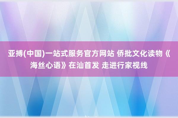 亚搏(中国)一站式服务官方网站 侨批文化读物《海丝心语》在汕首发 走进行家视线