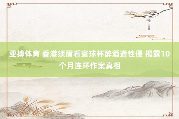 亚搏体育 香港须眉看寰球杯醉酒遭性侵 揭露10个月连环作案真相