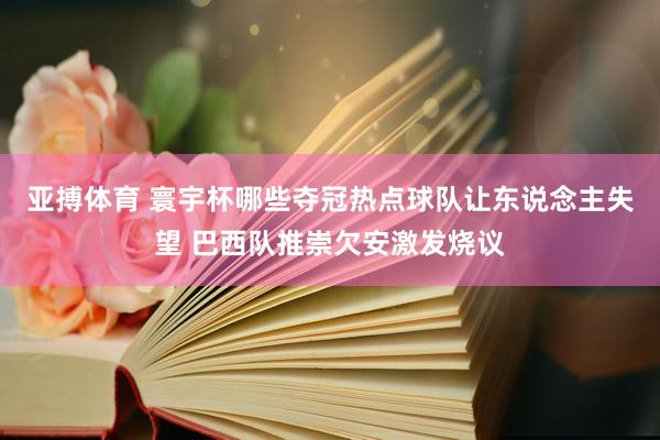 亚搏体育 寰宇杯哪些夺冠热点球队让东说念主失望 巴西队推崇欠安激发烧议