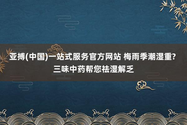 亚搏(中国)一站式服务官方网站 梅雨季潮湿重? 三味中药帮您祛湿解乏